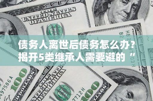济南债务人离世后债务怎么办？揭开5类继承人需要避的“坑”