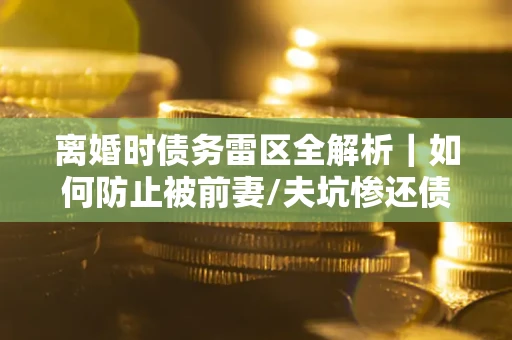 济南离婚时债务雷区全解析｜如何防止被前妻/夫坑惨还债？